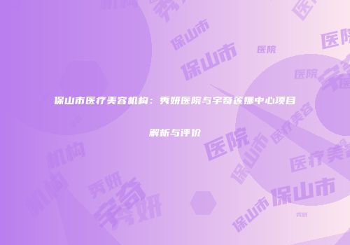 保山市医疗美容机构：秀妍医院与宇奇莲娜中心项目解析与评价