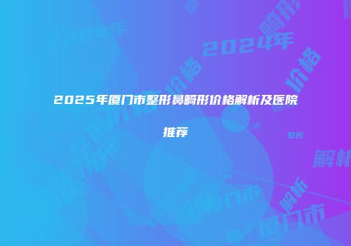 2025年厦门市整形鼻畸形价格解析及医院推荐