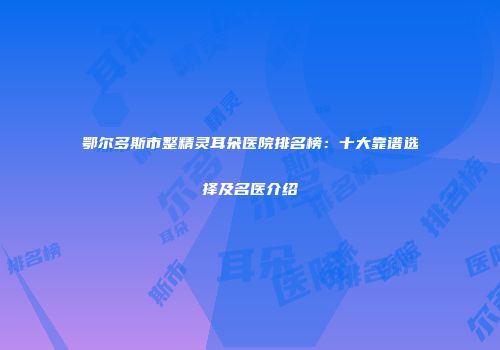 鄂尔多斯市整精灵耳朵医院排名榜：十大靠谱选择及名医介绍