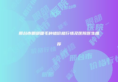 邢台市眼部睫毛种植价格行情及医院医生推荐