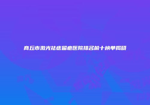 商丘市激光祛痣留疤医院排名前十榜单揭晓