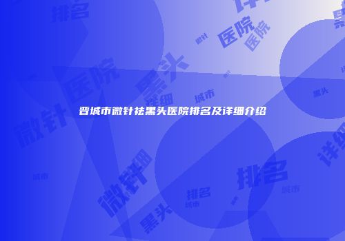 晋城市微针祛黑头医院排名及详细介绍