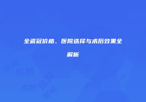 全瓷冠价格、医院选择与术后效果全解析