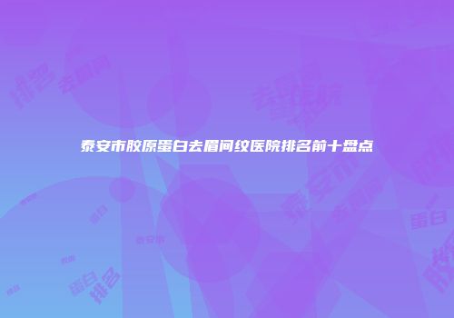 泰安市胶原蛋白去眉间纹医院排名前十盘点
