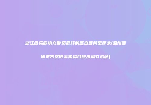 浙江省尿酸填充卧蚕最好的整容医院是哪家(温州百佳东方整形美容科口碑出色有资质)