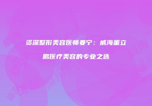 资深整形美容医师姜宁：威海董立鹏医疗美容的专业之选