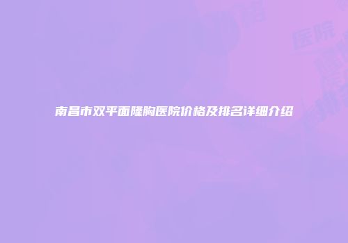 南昌市双平面隆胸医院价格及排名详细介绍
