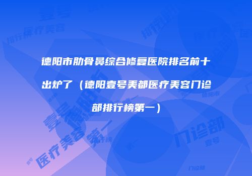 德阳市肋骨鼻综合修复医院排名前十出炉了（德阳壹号美都医疗美容门诊部排行榜第一）