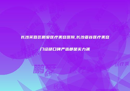 长沙芙蓉区鹏爱医疗美容医院,长沙亚谷医疗美容门诊部口碑严选都是实力派