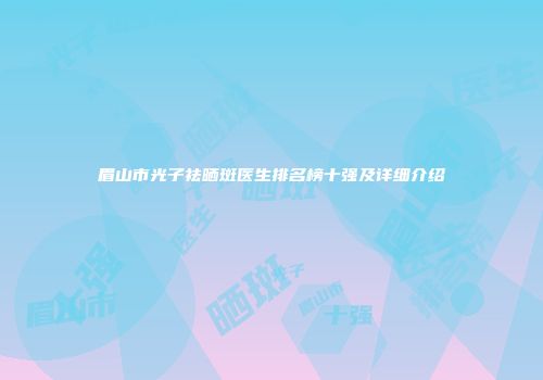 眉山市光子祛晒斑医生排名榜十强及详细介绍