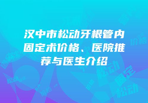 汉中市松动牙根管内固定术价格、医院推荐与医生介绍