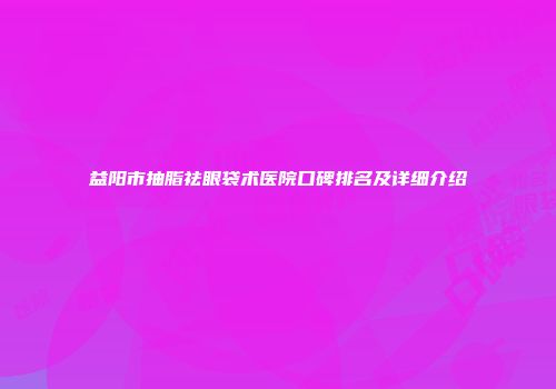 益阳市抽脂祛眼袋术医院口碑排名及详细介绍