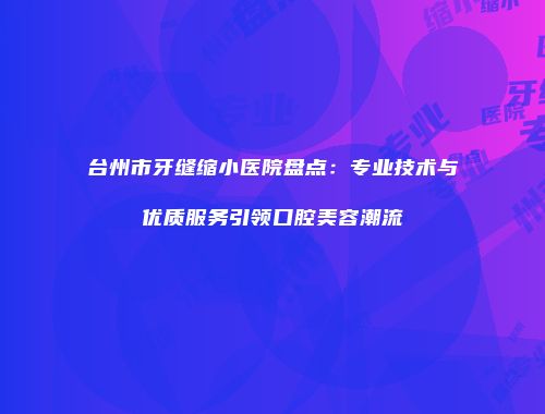 台州市牙缝缩小医院盘点：专业技术与优质服务引领口腔美容潮流