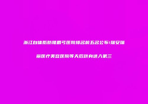 浙江自体脂肪隆眉弓医院排名前五名公布!瑞安瑞丽医疗美容医院等天后跻身进入第三