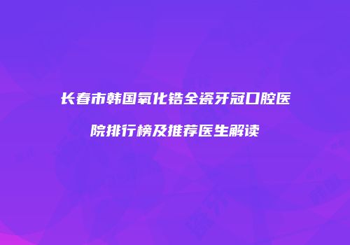长春市韩国氧化锆全瓷牙冠口腔医院排行榜及推荐医生解读