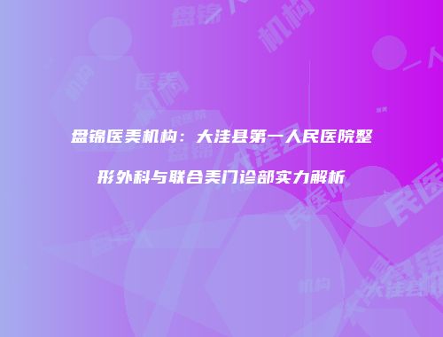 盘锦医美机构：大洼县第一人民医院整形外科与联合美门诊部实力解析