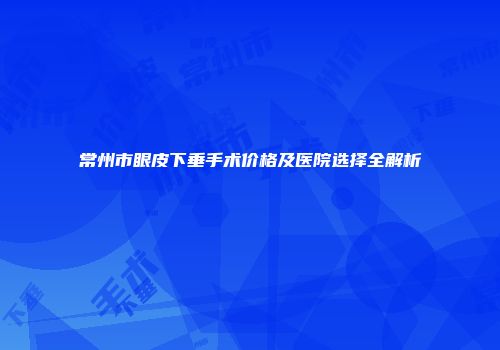 常州市眼皮下垂手术价格及医院选择全解析