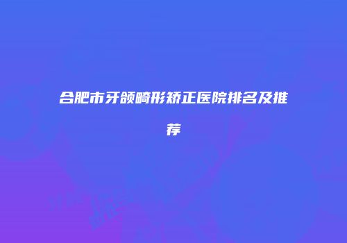 合肥市牙颌畸形矫正医院排名及推荐