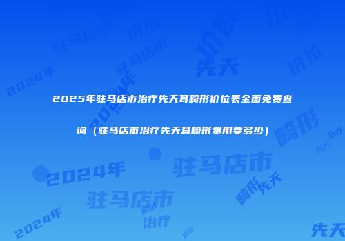 2025年驻马店市治疗先天耳畸形价位表全面免费查询（驻马店市治疗先天耳畸形费用要多少）