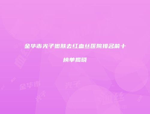 金华市光子嫩肤去红血丝医院排名前十榜单揭晓