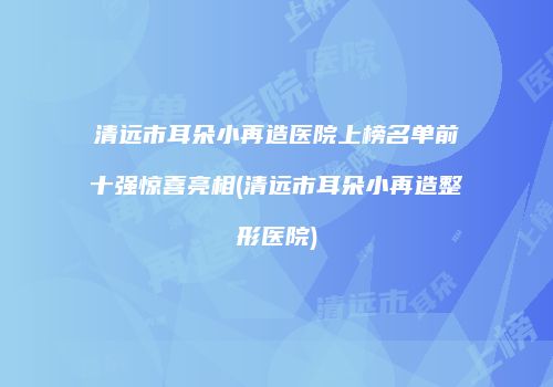 清远市耳朵小再造医院上榜名单前十强惊喜亮相(清远市耳朵小再造整形医院)
