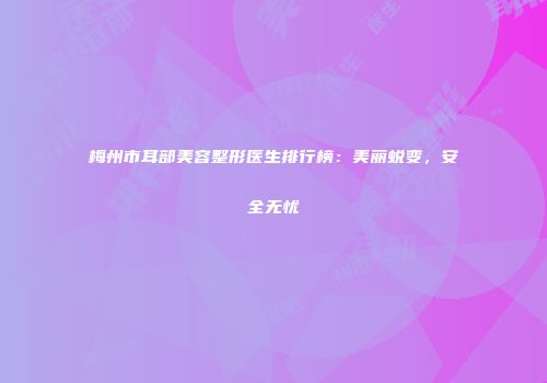 梅州市耳部美容整形医生排行榜：美丽蜕变，安全无忧