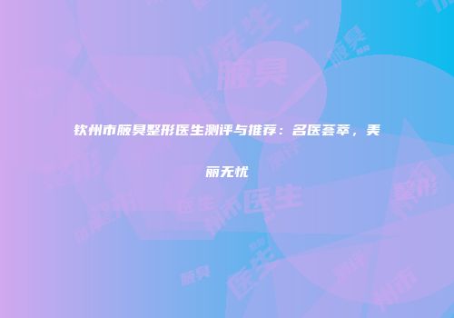 钦州市腋臭整形医生测评与推荐：名医荟萃，美丽无忧