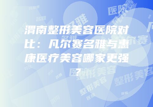 渭南整形美容医院对比：凡尔赛名雅与惠康医疗美容哪家更强？