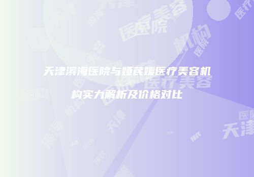天津滨海医院与娅芪媛医疗美容机构实力解析及价格对比