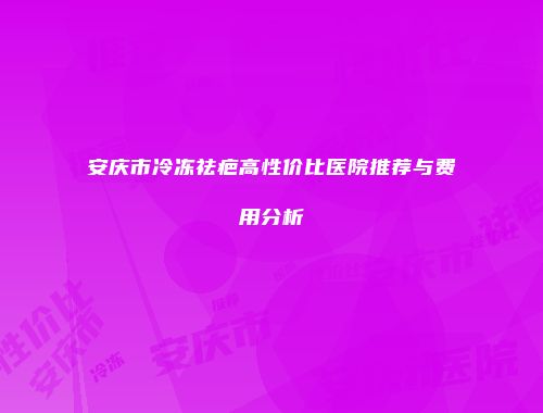 安庆市冷冻祛疤高性价比医院推荐与费用分析
