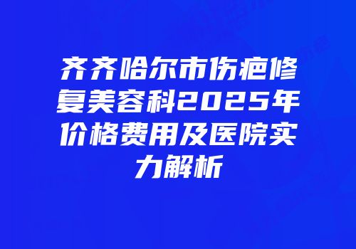 齐齐哈尔市伤疤修复美容科2025年价格费用及医院实力解析