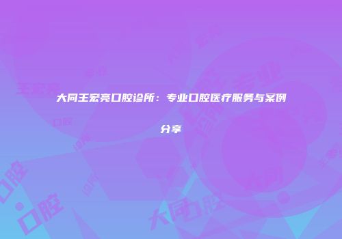 大同王宏亮口腔诊所：专业口腔医疗服务与案例分享