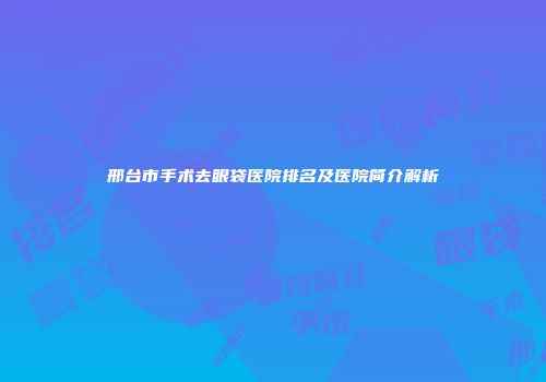 邢台市手术去眼袋医院排名及医院简介解析