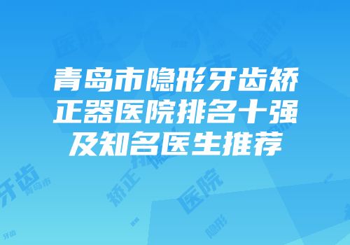 青岛市隐形牙齿矫正器医院排名十强及知名医生推荐