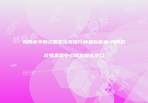鸡西市半韩式眉型医院排行榜最新版本-鸡西百玫瑰美容中心网友赞不绝口