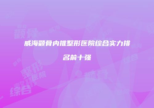 威海颧骨内推整形医院综合实力排名前十强