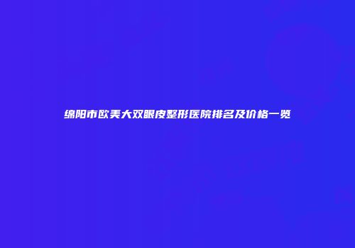 绵阳市欧美大双眼皮整形医院排名及价格一览
