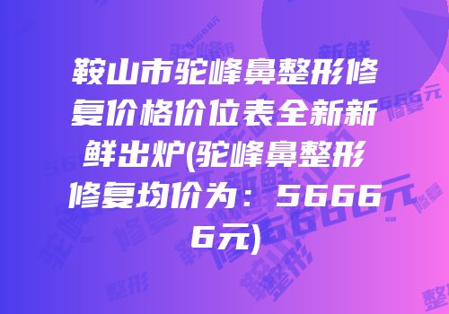 鞍山市驼峰鼻整形修复价格价位表全新新鲜出炉(驼峰鼻整形修复均价为：56666元)