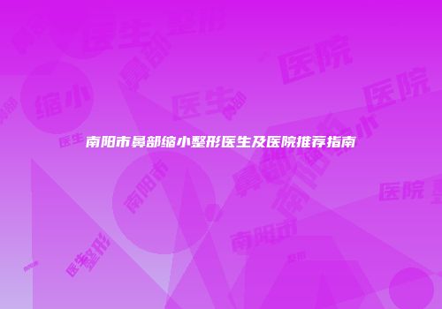 南阳市鼻部缩小整形医生及医院推荐指南