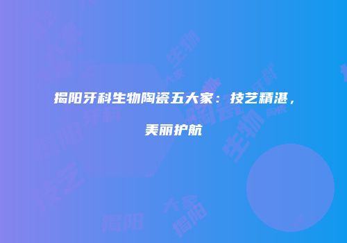 揭阳牙科生物陶瓷五大家：技艺精湛，美丽护航