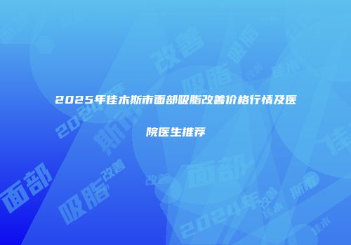 2025年佳木斯市面部吸脂改善价格行情及医院医生推荐