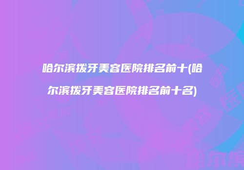 哈尔滨拨牙美容医院排名前十(哈尔滨拨牙美容医院排名前十名)