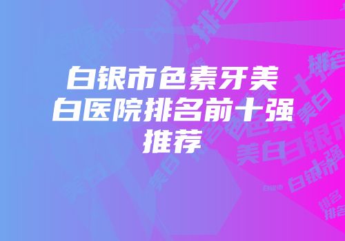 白银市色素牙美白医院排名前十强推荐