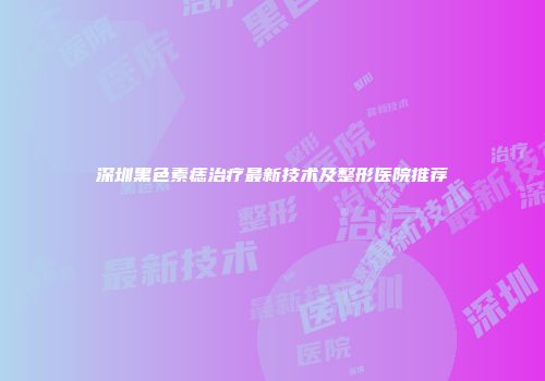 深圳黑色素痣治疗最新技术及整形医院推荐