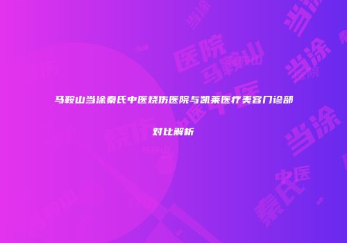 马鞍山当涂秦氏中医烧伤医院与凯莱医疗美容门诊部对比解析