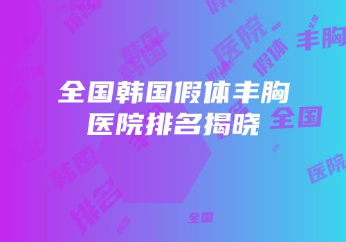全国韩国假体丰胸医院排名揭晓