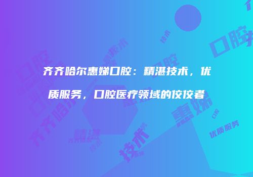齐齐哈尔惠娣口腔：精湛技术，优质服务，口腔医疗领域的佼佼者