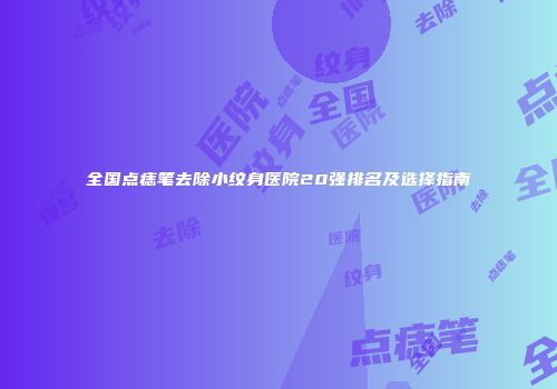 全国点痣笔去除小纹身医院20强排名及选择指南