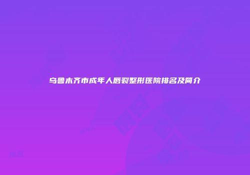 乌鲁木齐市成年人唇裂整形医院排名及简介