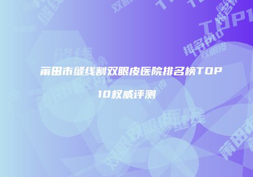 莆田市缝线割双眼皮医院排名榜TOP10权威评测